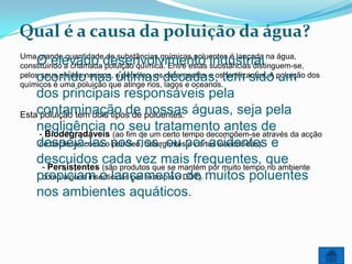 Qual é a causa da poluição da água?
Uma grande quantidade de substâncias químicas poluentes é lançada na água,
    O elevado desenvolvimento industrial
constituindo a chamada poluição química. Entre estas substâncias distinguem-se,
    ocorrido nas últimas décadas, tem sido um
pelos seus efeitos nocivos, o petróleo, os detergentes e os fertilizantes. A poluição dos
químicos é uma poluição que atinge rios, lagos e oceanos.
    dos principais responsáveis pela
Estacontaminação de poluentes: águas, seja pela
     poluição tem dois tipos de nossas
    negligência no fim de um certo tempo decompõem-se de da acção
    - Biodegradáveis (ao
                             seu tratamento antes através
    despejá-laso nos rios, ou por acidentes e
    de bactérias como petróleo, detergentes e certos insecticidas).

    descuidos cada vez mais frequentes, que
     - Persistentes (são produtos que se mantém por muito tempo no ambiente
    propiciam o lançamento DDT). muitos poluentes
     como alguns insecticidas por exemplo o de

    nos ambientes aquáticos.
 