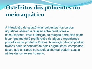 Os efeitos dos poluentes no
meio aquático

A introdução de substâncias poluentes nos corpos
aquáticos alteram a relação entre produtores e
consumidores. Esta alteração da relação entre eles pode
levar igualmente à proliferação de algas e organismos
produtores de produtos tóxicos. A inserção de compostos
tóxicos pode ser absorvida pelos organismos, compostos
esses que entrando na cadeia alimentar podem causar
sérios danos ao ser humano.
 