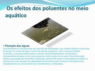 Os efeitos dos poluentes no meio
  aquático



• Floração das águas
Este fenómeno é causado pelo uso agrícola de fertilizantes, que contêm fósforo e azoto que
ao atingir os cursos de água, nutrem as plantas aquáticas. Com o aumento destes
nutrientes, a sua população tende a crescer descontroladamente, diminuindo a
transparência da água e com isso causando a diminuição de luz solar. Esta diminuição
afecta a população de macrófilas submersas, diminuindo assim a diversidade do habitat, e
provocando uma redução na capacidade de alimentos para inúmeros microrganismos,
empobrecendo as comunidades de invertebrados e vertebrados.
 