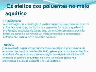 Os efeitos dos poluentes no meio
  aquático
• Eutrofização
A eutrofização ou eutroficação é um fenómeno causado pelo excesso de
nutrientes num corpo de água mais ou menos fechado, o que leva à
proliferação excessiva de algas, que, ao entrarem em decomposição,
levam ao aumento do número de microrganismo e à conseguinte
deterioração da qualidade do corpo de água.

• Hipoxia
O aumento de organismos consumidores de oxigénio pode levar a um
fenómeno de baixa concentração de Oxigénio que ocorre em ambientes
aquáticos. Ocorre quando a concentração de oxigénio dissolvido (OD)
encontra-se a níveis reduzidos, ao ponto de causar danos nos
organismos aquáticos presentes no ecossistema.
 