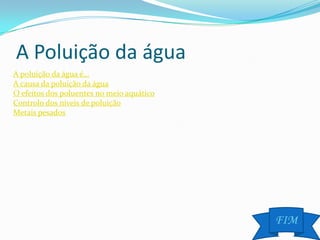 A Poluição da água
A poluição da água é…
A causa da poluição da água
O efeitos dos poluentes no meio aquático
Controlo dos níveis de poluição
Metais pesados




                                           FIM
 