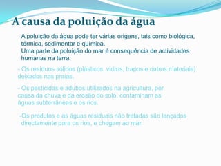 A causa da poluição da água
  A poluição da água pode ter várias origens, tais como biológica,
  térmica, sedimentar e química.
  Uma parte da poluição do mar é consequência de actividades
  humanas na terra:
 - Os resíduos sólidos (plásticos, vidros, trapos e outros materiais)
 deixados nas praias.
 - Os pesticidas e adubos utilizados na agricultura, por
 causa da chuva e da erosão do solo, contaminam as
 águas subterrâneas e os rios.

 -Os produtos e as águas residuais não tratadas são lançados
  directamente para os rios, e chegam ao mar.
 