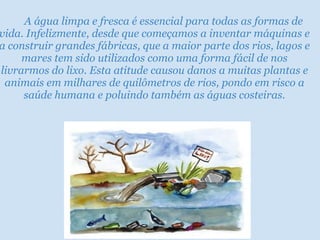                 A água limpa e fresca é essencial para todas as formas de vida. Infelizmente, desde que começamos a inventar máquinas e a construir grandes fábricas, que a maior parte dos rios, lagos e mares tem sido utilizados como uma forma fácil de nos livrarmos do lixo. Esta atitude causou danos a muitas plantas e animais em milhares de quilômetros de rios, pondo em risco a saúde humana e poluindo também as águas costeiras. 