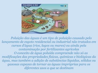       Poluição das águas é um tipo de poluição causado pelo lançamento de esgoto residencial ou industrial não tratados em cursos d'água (rios, lagos ou mares) ou ainda pela contaminação por fertilizantes agrícolas      O conceito de água poluída compreende não só as modificações das propriedades físicas, químicas e biológicas da água, mas também a adição de substâncias líquidas, sólidas ou gasosas capazes de tornar as águas impróprias para os diferentes usos a que se destinam 