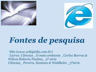 Fontes de pesquisa * Site (www.wikipédia.com.br) * Livros; Ciências _O meio ambiente _Carlos Barroa & Wilson Roberto Paulino_ 5ª série Ciências_ Pereira, Santana & Waldhelm _5ªsérie   