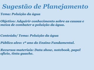 Sugestão de Planejamento Tema: Poluição da água Objetivo: Adquirir conhecimento sobre as causas e meios de combater a poluição da água.   Conteúdo/ Tema: Poluição da água Público alvo: 1º ano do Ensino Fundamental. Recursos materiais: Data show, notebook, papel ofício, tinta guache. 