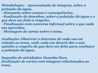 Metodologia: - Apresentação de imagens, sobre a poluição da água. - Discussão sobre causas e consequências. - Realização de desenhos, sobre a poluição da água e o que deve ser feito a respeito. - Finalização com conversa informal sobre o que cada um aprendeu. - Montagem de cartaz sobre o tema.  Avaliação: Observar o interesse de cada um em relação ao tema, onde cada um deverá dar a sua opinião a respeito do que deve ser feito para combater a poluição da água.    Sugestão de atividades: Desenho livre. Realização de cartaz com imagens relacionadas ao tema. 