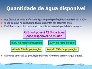 Quantidade de água disponível
Nos últimos 15 anos a oferta de água limpa disponível/habitante diminuiu @ 40%.
O uso da água na agricultura deverá aumentar nos próximos anos.
Em 20 anos deverá ocorrer uma crise relacionada a disponibilidade de água.
2,4% no resto do país
9,6% na região amazônica
O Brasil possui 12 % da água
doce disponível no mundo
Atende 95% da população
Atende 5% da população
Estima-se que 50% da população brasileira não tenha acesso a água tratada.
 