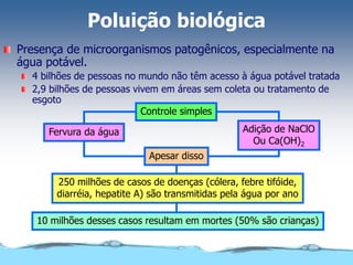 Poluição biológica
Presença de microorganismos patogênicos, especialmente na
água potável.
4 bilhões de pessoas no mundo não têm acesso à água potável tratada
2,9 bilhões de pessoas vivem em áreas sem coleta ou tratamento de
esgoto
Controle simples
Apesar disso
250 milhões de casos de doenças (cólera, febre tifóide,
diarréia, hepatite A) são transmitidas pela água por ano
10 milhões desses casos resultam em mortes (50% são crianças)
Adição de NaClO
Ou Ca(OH)2
Fervura da água
 
