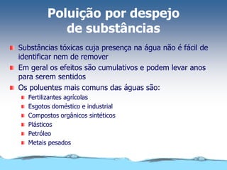 Poluição por despejo
de substâncias
Substâncias tóxicas cuja presença na água não é fácil de
identificar nem de remover
Em geral os efeitos são cumulativos e podem levar anos
para serem sentidos
Os poluentes mais comuns das águas são:
Fertilizantes agrícolas
Esgotos doméstico e industrial
Compostos orgânicos sintéticos
Plásticos
Petróleo
Metais pesados
 