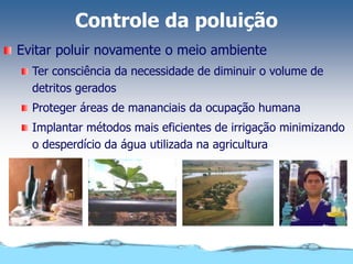 Controle da poluição
Evitar poluir novamente o meio ambiente
Ter consciência da necessidade de diminuir o volume de
detritos gerados
Proteger áreas de mananciais da ocupação humana
Implantar métodos mais eficientes de irrigação minimizando
o desperdício da água utilizada na agricultura
 