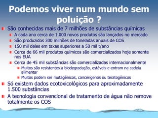 Podemos viver num mundo sem
poluição ?
São conhecidas mais de 7 milhões de substâncias químicas
A cada ano cerca de 1.000 novos produtos são lançados no mercado
São produzidos 300 milhões de toneladas anuais de COS
150 mil deles em taxas superiores a 50 mil t/ano
Cerca de 66 mil produtos químicos são comercializados hoje somente
nos EUA
Cerca de 45 mil substâncias são comercializadas internacionalmente
Muitos são resistentes a biodegradação, estáveis e entram na cadeia
alimentar
Muitos podem ser mutagênicos, cancerígenos ou teratogênicos
Só existem dados ecotoxicológicos para aproximadamente
1.500 substâncias
A tecnologia convencional de tratamento de água não remove
totalmente os COS
 