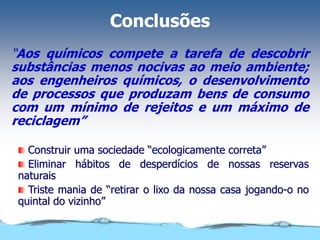 Conclusões
“Aos químicos compete a tarefa de descobrir
substâncias menos nocivas ao meio ambiente;
aos engenheiros químicos, o desenvolvimento
de processos que produzam bens de consumo
com um mínimo de rejeitos e um máximo de
reciclagem”
Construir uma sociedade “ecologicamente correta”
Eliminar hábitos de desperdícios de nossas reservas
naturais
Triste mania de “retirar o lixo da nossa casa jogando-o no
quintal do vizinho”
 