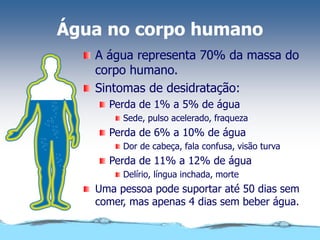 Água no corpo humano
A água representa 70% da massa do
corpo humano.
Sintomas de desidratação:
Perda de 1% a 5% de água
Sede, pulso acelerado, fraqueza
Perda de 6% a 10% de água
Dor de cabeça, fala confusa, visão turva
Perda de 11% a 12% de água
Delírio, língua inchada, morte
Uma pessoa pode suportar até 50 dias sem
comer, mas apenas 4 dias sem beber água.
 
