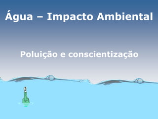 Água – Impacto Ambiental
Poluição e conscientização
 
