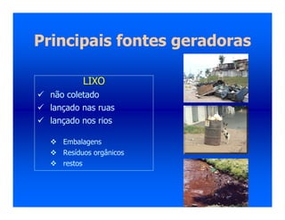 Principais fontes geradoras
LIXO
 não coletado
 lançado nas ruas
 lançado nos rios
 Embalagens
 Resíduos orgânicos
 restos
 