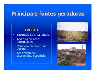 Principais fontes geradoras
EROSÃO
 Expansão da área urbana
 Abertura de novos
loteamentos
 Remoção da cobertura
vegetal
 Aceleração do
escoamento superficial
 