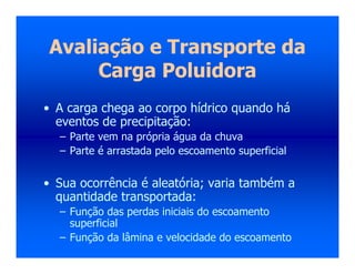 Avaliação e Transporte da
Carga Poluidora
• A carga chega ao corpo hídrico quando há
eventos de precipitação:
– Parte vem na própria água da chuva
– Parte é arrastada pelo escoamento superficial
• Sua ocorrência é aleatória; varia também a
quantidade transportada:
– Função das perdas iniciais do escoamento
superficial
– Função da lâmina e velocidade do escoamento
 