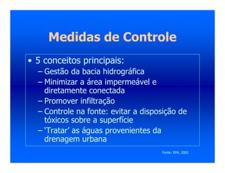 Medidas de Controle
• 5 conceitos principais:
– Gestão da bacia hidrográfica
– Minimizar a área impermeável e
diretamente conectada
– Promover infiltração
– Controle na fonte: evitar a disposição de
tóxicos sobre a superfície
– ‘Tratar’ as águas provenientes da
drenagem urbana
Fonte: EPA, 2002
 