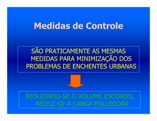 Medidas de Controle
SÃO PRATICAMENTE AS MESMAS
MEDIDAS PARA MINIMIZAÇÃO DOS
PROBLEMAS DE ENCHENTES URBANAS
REDUZINDO-SE O VOLUME ESCOADO,
REDUZ-SE A CARGA POLUIDORA
 