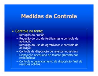 Medidas de Controle
• Controle na fonte:
– Redução da erosão
– Redução do uso de fertilizantes e controle da
aplicação
– Redução do uso de agrotóxicos e controle da
aplicação
– Controle da disposição de rejeitos industriais
– Disposição adequada de tóxicos (mesmo nas
residências)
– Controle e gerenciamento da disposição final de
resíduos sólidos
 