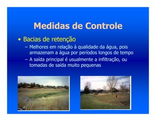 Medidas de Controle
• Bacias de retenção
– Melhores em relação à qualidade da água, pois
armazenam a água por períodos longos de tempo
– A saída principal é usualmente a infiltração, ou
tomadas de saída muito pequenas
 