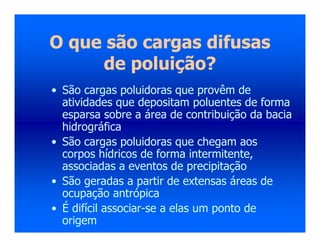 O que são cargas difusas
de poluição?
• São cargas poluidoras que provêm de
atividades que depositam poluentes de forma
esparsa sobre a área de contribuição da bacia
hidrográfica
• São cargas poluidoras que chegam aos
corpos hídricos de forma intermitente,
associadas a eventos de precipitação
• São geradas a partir de extensas áreas de
ocupação antrópica
• É difícil associar-se a elas um ponto de
origem
 