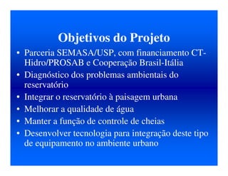 Objetivos do Projeto
• Parceria SEMASA/USP, com financiamento CT-
Hidro/PROSAB e Cooperação Brasil-Itália
• Diagnóstico dos problemas ambientais do
reservatório
• Integrar o reservatório à paisagem urbana
• Melhorar a qualidade de água
• Manter a função de controle de cheias
• Desenvolver tecnologia para integração deste tipo
de equipamento no ambiente urbano
 