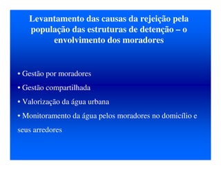 Levantamento das causas da rejeição pela
população das estruturas de detenção – o
envolvimento dos moradores
• Gestão por moradores
• Gestão compartilhada
• Valorização da água urbana
• Monitoramento da água pelos moradores no domicílio e
seus arredores
 