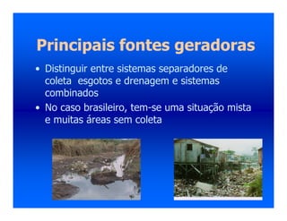 Principais fontes geradoras
• Distinguir entre sistemas separadores de
coleta esgotos e drenagem e sistemas
combinados
• No caso brasileiro, tem-se uma situação mista
e muitas áreas sem coleta
 