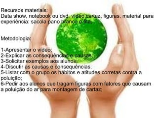   Recursos materiais: Data show, notebook ou dvd, vídeo cartaz, figuras, material para experiência: sacola pano branco e fita, .   Metodologia: 1-Apresentar o vídeo; 2-Explicar as consequências e causas; 3-Solicitar exemplos aos alunos; 4-Discutir as causas e consequências; 5-Listar com o grupo os hábitos e atitudes corretas contra a poluição; 6-Pedir aos alunos que tragam figuras com fatores que causam a poluição do ar para montagem de cartaz; 