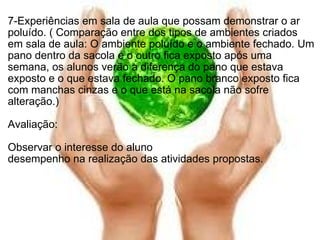   7-Experiências em sala de aula que possam demonstrar o ar poluído. ( Comparação entre dos tipos de ambientes criados em sala de aula: O ambiente poluído e o ambiente fechado. Um pano dentro da sacola e o outro fica exposto após uma semana, os alunos verão a diferença do pano que estava exposto e o que estava fechado. O pano branco exposto fica com manchas cinzas e o que está na sacola não sofre alteração.)   Avaliação: Observar o interesse do aluno desempenho na realização das atividades propostas.   
