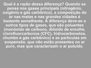 Qual é a razão dessa diferença? Quando se pensa nos gases principais (nitrogênio, oxigênio e gás carbônico), a composição do ar nas matas e nas grandes cidades é bastante semelhante. A diferença deve-se a outros tipos de gases, que são poluentes (monóxido de carbono, dióxido de enxofre, clorofluorcarbonos (CFC), hidrocarbonetos, chumbo e gás carbônico) e as partículas em suspensão, que não estão presentes no ar puro, mas que caracterizam o ar poluído. 