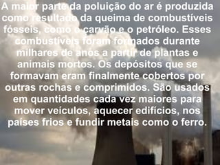 A maior parte da poluição do ar é produzida como resultado da queima de combustíveis fósseis, como o carvão e o petróleo. Esses combustíveis foram formados durante milhares de anos a partir de plantas e animais mortos. Os depósitos que se formavam eram finalmente cobertos por outras rochas e comprimidos. São usados em quantidades cada vez maiores para mover veículos, aquecer edifícios, nos países frios e fundir metais como o ferro.   