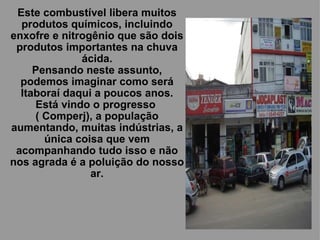 Este combustível libera muitos produtos químicos, incluindo enxofre e nitrogênio que são dois produtos importantes na chuva ácida. Pensando neste assunto, podemos imaginar como será Itaboraí daqui a poucos anos. Está vindo o progresso  ( Comperj), a população aumentando, muitas indústrias, a única coisa que vem acompanhando tudo isso e não nos agrada é a poluição do nosso ar. 