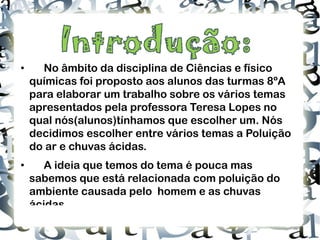 • No âmbito da disciplina de Ciências e físico químicas foi proposto aos alunos das turmas 8ºA  para elaborar um trabalho sobre os vários temas apresentados pela professora Teresa Lopes no qual nós(alunos)tínhamos que escolher um. Nós decidimos escolher entre vários temas a Poluição do ar e chuvas ácidas. • A ideia que temos do tema é pouca mas sabemos que está relacionada com poluição do ambiente causada pelo  homem e as chuvas ácidas. 