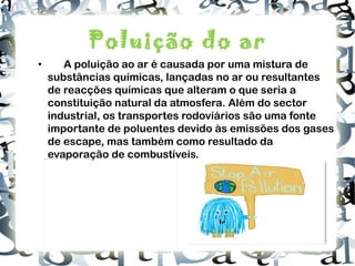 Poluição do ar • A poluição ao ar é causada por uma mistura de substâncias químicas, lançadas no ar ou resultantes de reacções químicas que alteram o que seria a constituição natural da atmosfera. Além do sector industrial, os transportes rodoviários são uma fonte importante de poluentes devido às emissões dos gases de escape, mas também como resultado da evaporação de combustíveis. 
