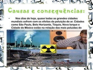 Causas e consequências: • Nos dias de hoje, quase todas as grandes cidades mundiais sofrem com os efeitos da poluição do ar. Cidades como São Paulo, Belo Horizonte, Tóquio, Nova Iorque e Cidade do México estão na relação das mais poluídas do mundo . http://3.bp.blogspot.com/_IFGFL_Y69wY/TF_pscEIVrI/AAAAAAAAATc/EYEIXzuxrvU/s320/dia+do+combate+a+poluicao.jpg 