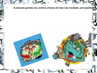 http://www.textoonline.com/wp-content/uploads/2011/05/polui%C3%A7%C3%A3o-consequencia.jpg http://4.bp.blogspot.com/_Fvl4Apbnlqw/S-PlCVCdyhI/AAAAAAAAACw/x75tbgwY_8A/s320/poluicao%5B1%5D.gif • A poluição gerada nos centros urbanos de hoje são resultado, principalmente, da queima dos combustíveis fósseis como, por exemplo, carvão mineral e derivados do petróleo (gasolina e diesel). A queima destes produtos tem lançado um alto nível de monóxido e dióxido de carbono na atmosfera terrestre. Estes dois combustíveis são responsáveis pela geração de energia que, alimenta os sectores industrial, eléctrico e de transportes de grande parte das economias do mundo. Portanto, coloca-los de lado actualmente é extremamente complicado. 