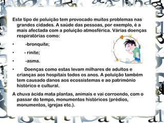 Este tipo de poluição tem provocado muitos problemas nas grandes cidades. A saúde das pessoas, por exemplo, é a mais afectada com a poluição atmosférica. Várias doenças respiratórias como: •  -bronquite ; • - rinite; •  -asma. • Doenças como estas levam milhares de adultos e crianças aos hospitais todos os anos. A poluição também tem causado danos aos ecossistemas e ao património histórico e cultural.  A chuva ácida mata plantas, animais e vai corroendo, com o passar do tempo, monumentos históricos (prédios, monumentos, igrejas etc.). http://3.bp.blogspot.com/-lAIi392-K1o/TcCYMOgc-LI/AAAAAAAABwQ/YfQM0mnrMYc/s400/asma.jpg 