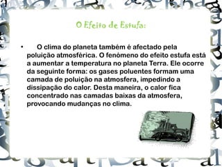O Efeito de Estufa: • O clima do planeta também é afectado pela poluição atmosférica. O fenómeno do efeito estufa está a aumentar a temperatura no planeta Terra. Ele ocorre da seguinte forma: os gases poluentes formam uma camada de poluição na atmosfera, impedindo a dissipação do calor. Desta maneira, o calor fica concentrado nas camadas baixas da atmosfera, provocando mudanças no clima.  