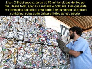 Lixo- O Brasil produz cerca de 80 mil toneladas de lixo por
dia. Desse total, apenas a metade é coletada. Das quarenta
mil toneladas coletadas uma parte é encaminhada a aterros
sanitários, outra parte vai para lixões ao céu aberto,
 