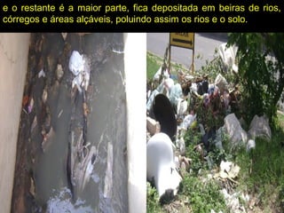 e o restante é a maior parte, fica depositada em beiras de rios,
córregos e áreas alçáveis, poluindo assim os rios e o solo.
 
