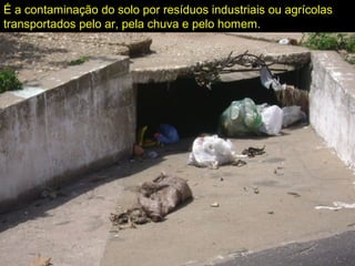 É a contaminação do solo por resíduos industriais ou agrícolas
transportados pelo ar, pela chuva e pelo homem.
 