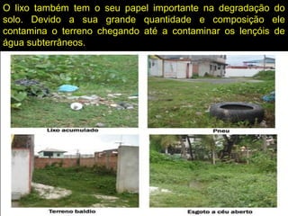 O lixo também tem o seu papel importante na degradação do
solo. Devido a sua grande quantidade e composição ele
contamina o terreno chegando até a contaminar os lençóis de
água subterrâneos.
 