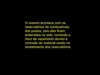 O mesmo acontece com os
reservatórios de combustíveis
dos postos, pois eles ficam
enterrados no solo, correndo o
risco de vazamento devido a
corrosão do material usado no
revestimento dos reservatórios
 