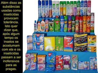 Além disso as
substâncias
usadas como
inseticidas
provocam
tolerância.
Isto quer
dizer que,
após algum
tempo os
insetos se
acostumam
com ela e os
inseticidas
passam a ser
inofensivos
para as
pragas.
 