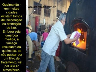 Queimando -
em muitas
cidades
existem fornos
de incineração
ou cremação
de lixo.
Embora seja
uma boa
medida, a
fumaça
resultante da
queimada, se
não passar por
um filtro de
tratamento, vai
poluir o ar
atmosférico.
 