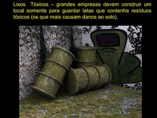 Lixos Tóxicos – grandes empresas devem construir um
local somente para guardar latas que contenha resíduos
tóxicos (os que mais causam danos ao solo).
 