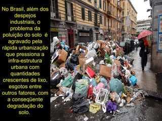 No Brasil, além dos
despejos
industriais, o
problema da
poluição do solo é
agravado pela
rápida urbanização
que pressiona a
infra-estrutura
urbana com
quantidades
crescentes de lixo,
esgotos entre
outros fatores, com
a conseqüente
degradação do
solo.
 
